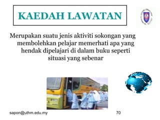 sapon@uthm.edu.my 70
KAEDAH LAWATAN
Merupakan suatu jenis aktiviti sokongan yang
membolehkan pelajar memerhati apa yang
hendak dipelajari di dalam buku seperti
situasi yang sebenar
 