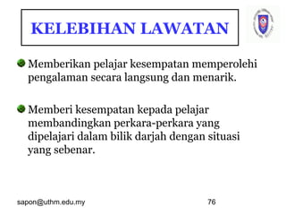 sapon@uthm.edu.my 76
KELEBIHAN LAWATAN
Memberikan pelajar kesempatan memperolehi
pengalaman secara langsung dan menarik.
Memberi kesempatan kepada pelajar
membandingkan perkara-perkara yang
dipelajari dalam bilik darjah dengan situasi
yang sebenar.
 