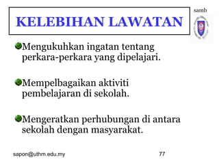 sapon@uthm.edu.my 77
Mengukuhkan ingatan tentang
perkara-perkara yang dipelajari.
Mempelbagaikan aktiviti
pembelajaran di sekolah.
Mengeratkan perhubungan di antara
sekolah dengan masyarakat.
samb
KELEBIHAN LAWATAN
 