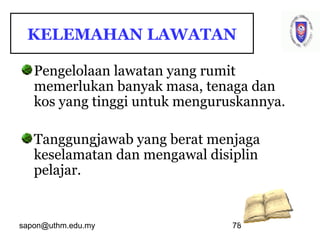 sapon@uthm.edu.my 78
KELEMAHAN LAWATAN
Pengelolaan lawatan yang rumit
memerlukan banyak masa, tenaga dan
kos yang tinggi untuk menguruskannya.
Tanggungjawab yang berat menjaga
keselamatan dan mengawal disiplin
pelajar.
 