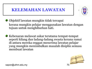 sapon@uthm.edu.my 79
samb
Objektif lawatan mungkin tidak tercapai
kerana mungkin pelajar menggunakan lawatan dengan
tujuan untuk menghiburkan hati.
Kebenaran melawat sukar terutama tempat-tempat
seperti kilang dan ladang-ladang swasta kerana ramai
di antara mereka enggan menerima lawatan pelajar
yang mungkin menimbulkan masalah disiplin semasa
membuat lawatan
KELEMAHAN LAWATAN
 