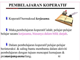 sapon@uthm.edu.my 82
PEMBELAJARAN KOPERATIF
Koperatif bermaksud kerjasama.
Maka,pembelajaran koperatif ialah; pelajar-pelajar
belajar secara kerjasama, biasanya dalam bilik darjah.
Dalam pembelajaran koperatif pelajar-pelajar
berinteraksi & saling bantu membantu dalam aktiviti
pembelajaran dengan tujuan mencapai kemajuan &
prestasi yang cemerlang.
 