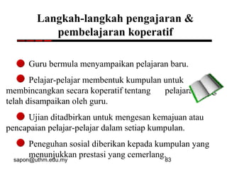 sapon@uthm.edu.my 83
Langkah-langkah pengajaran &
pembelajaran koperatif
Guru bermula menyampaikan pelajaran baru.
Pelajar-pelajar membentuk kumpulan untuk
membincangkan secara koperatif tentang pelajaran yang
telah disampaikan oleh guru.
Ujian ditadbirkan untuk mengesan kemajuan atau
pencapaian pelajar-pelajar dalam setiap kumpulan.
Peneguhan sosial diberikan kepada kumpulan yang
menunjukkan prestasi yang cemerlang.
 