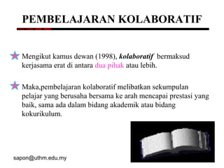 sapon@uthm.edu.my 86
PEMBELAJARAN KOLABORATIF
Mengikut kamus dewan (1998), kolaboratif bermaksud
kerjasama erat di antara dua pihak atau lebih.
Maka,pembelajaran kolaboratif melibatkan sekumpulan
pelajar yang berusaha bersama ke arah mencapai prestasi yang
baik, sama ada dalam bidang akademik atau bidang
kokurikulum.
 
