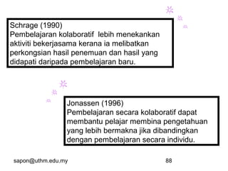 sapon@uthm.edu.my 88
Schrage (1990)
Pembelajaran kolaboratif lebih menekankan
aktiviti bekerjasama kerana ia melibatkan
perkongsian hasil penemuan dan hasil yang
didapati daripada pembelajaran baru.
Jonassen (1996)
Pembelajaran secara kolaboratif dapat
membantu pelajar membina pengetahuan
yang lebih bermakna jika dibandingkan
dengan pembelajaran secara individu.
 