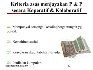 sapon@uthm.edu.my 89
Kriteria asas menjayakan P & P
secara Koperatif & Kolaboratif
Mempunyai semangat kesalingbergantungan yg
positif.
Kemahiran sosial.
Kesedaran akauntabiliti individu.
Penilaian kumpulan.
 
