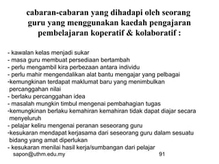 sapon@uthm.edu.my 91
cabaran-cabaran yang dihadapi oleh seorang
guru yang menggunakan kaedah pengajaran
pembelajaran koperatif & kolaboratif :
- kawalan kelas menjadi sukar
- masa guru membuat persediaan bertambah
- perlu mengambil kira perbezaan antara individu
- perlu mahir mengendalikan alat bantu mengajar yang pelbagai
-kemungkinan terdapat maklumat baru yang menimbulkan
percanggahan nilai
- berlaku percanggahan idea
- masalah mungkin timbul mengenai pembahagian tugas
-kemungkinan berlaku kemahiran kemahiran tidak dapat diajar secara
menyeluruh
- pelajar keliru mengenai peranan seseorang guru
-kesukaran mendapat kerjasama dari seseorang guru dalam sesuatu
bidang yang amat diperlukan
- kesukaran menilai hasil kerja/sumbangan dari pelajar
 