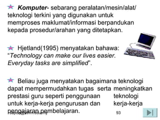 sapon@uthm.edu.my 93
Komputer- sebarang peralatan/mesin/alat/
teknologi terkini yang digunakan untuk
memproses maklumat/informasi berpandukan
kepada prosedur/arahan yang ditetapkan.
Hjetland(1995) menyatakan bahawa:
“Technology can make our lives easier.
Everyday tasks are simplified”.
Beliau juga menyatakan bagaimana teknologi
dapat mempermudahkan tugas serta meningkatkan
prestasi guru seperti penggunaan teknologi
untuk kerja-kerja pengurusan dan kerja-kerja
pengajaran pembelajaran.
 