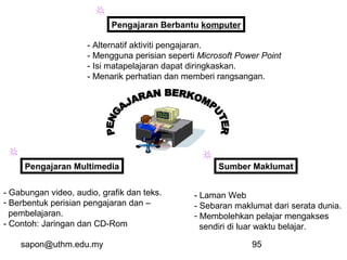 sapon@uthm.edu.my 95
Pengajaran Berbantu komputer
Pengajaran Multimedia Sumber Maklumat
- Alternatif aktiviti pengajaran.
- Mengguna perisian seperti Microsoft Power Point
- Isi matapelajaran dapat diringkaskan.
- Menarik perhatian dan memberi rangsangan.
- Gabungan video, audio, grafik dan teks.
- Berbentuk perisian pengajaran dan –
pembelajaran.
- Contoh: Jaringan dan CD-Rom
- Laman Web
- Sebaran maklumat dari serata dunia.
- Membolehkan pelajar mengakses
sendiri di luar waktu belajar.
 