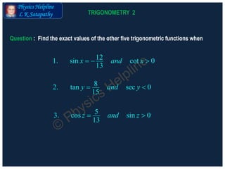 Physics Helpline
L K Satapathy
121. sin cot 0
13
x and x  
Question : Find the exact values of the other five trigonometric functions when
82. tan sec 0
15
y and y 
53. cos sin 0
13
z and z 
TRIGONOMETRY 2
 