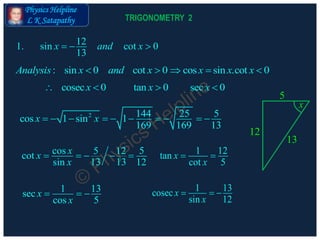 Physics Helpline
L K Satapathy
: sin 0 cot 0 cos sin .cot 0Analysis x and x x x x    
121. sin cot 0
13
x and x  
cosec 0 tan 0 sec 0x x x   
2 144 25 5cos 1 sin 1
169 169 13
x x         
cos 55 12cot
13 13sin 12
xx
x
     1 12tan
cot 5
x
x
 
1 13sec
cos 5
x
x
  
1 13cosec
sin 12
x
x
  
12
13
5
x
TRIGONOMETRY 2
 