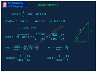 Physics Helpline
L K Satapathy
: cos 0 sin 0 tan 0Analysis z z z   
53. cos sin 0
13
z and z 
ALL ve 
2 25 144 12sin 1 cos 1
169 169 13
z z        
1 13cosec
sin 12
z
z
 
sin 1212 5tan
13 13cos 5
zz
z
   1 5cot
tan 12
z
z
 
1 13sec
cos 5
z
z
 
5
1213
z
TRIGONOMETRY 2
 