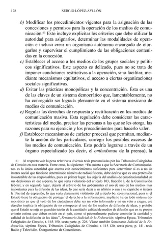 b) Modificar los procedimientos vigentes para la asignación de las
concesiones y permisos para la operación de los medios de comu-
nicación.61 Esto incluye explicitar los criterios que debe utilizar la
autoridad para asignarlos, determinar las modalidades de opera-
ción e incluso crear un organismo autónomo encargado de otor-
garlos y supervisar el cumplimiento de las obligaciones conteni-
das en la concesión.
c) Establecer el acceso a los medios de los grupos sociales y políti-
cos significativos. Este aspecto es delicado, pues no se trata de
imponer condiciones restrictivas a la operación, sino facilitar, me-
diante mecanismos equitativos, el acceso a ciertas organizaciones
sociales significativas.
d) Evitar las prácticas monopólicas y la concentración. Ésta es una
de las claves de un sistema democrático que, lamentablemente, no
ha conseguido ser lograda plenamente en el sistema mexicano de
medios de comunicación.
e) Regular los derechos de respuesta y rectificación en los medios de
comunicación masiva. Esta regulación debe considerar las carac-
terísticas del medio, precisar las personas a las que se les otorga, las
razones para su ejercicio y los procedimientos para hacerlo valer.
f) Establecer mecanismos de carácter procesal que permitan, median-
te la acción de los particulares, corregir los posibles excesos de
los medios de comunicación. Esto podría lograrse a través de un
órgano especializado (es decir, el ombudsman de la prensa), la
178 SERGIO LÓPEZ-AYLLÓN
61 Al respecto vale la pena referirse a diversas tesis pronunciadas por los Tribunales Colegiados
de Circuito en esta materia. Entre otras, la siguiente: ‘‘En cuanto a que la Secretaría de Comunicacio-
nes es la única autoridad que cuenta con conocimientos suficientes para determinar si es o no de
interés social que funcione determinado número de radiodifusoras, debe decirse que es una pretensión
insostenible de las responsables, pues en primer lugar, las dejaría del análisis de constitucionalidad de
sus decisiones en ese aspecto, lo que sería violatorio del artículo 103, fracción I, de la Constitución
federal, y en segundo lugar, dejaría al arbitrio de los gobernantes el uso de uno de los medios más
importantes para la difusión de las ideas, lo que sería dejar a su arbitrio o aun a su capricho o interés
la libertad de expresión, lo que sería claramente violatorio del artículo 6o. constitucional, pues si el
Estado tiene la obligación de proteger el derecho a la información, implícito ya en todo sistema de-
mocrático en que el voto de los ciudadanos debe ser un voto informado y no un voto a ciegas, ese
derecho implica la obligación de no entorpecer el uso de los medios de difusión de ideas, y prohíbe
que el Estado se erija en guardián tutelar de la cantidad o calidad de medios de difusión que en su propio
criterio estima que deben existir en el país, como si paternalmente pudiese controlar la cantidad y
calidad de la difusión de las ideas’’, Semanario Judicial de la Federación, séptima Época, Tribunales
Colegiados de Circuito, t. 145-150, sexta parte, p. 226. Véase también Semanario Judicial de la Fe-
deración, séptima Época, Tribunales Colegiados de Circuito, t. 115-120, sexta parte, p. 141, tesis
Radio y Televisión. Otorgamiento de Concesiones.
 