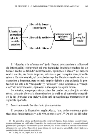 El ‘‘derecho a la información’’ (o la libertad de expresión o la libertad
de información) comprende así tres facultades interrelacionadas: las de
buscar, recibir o difundir informaciones, opiniones o ideas,18 de manera
oral o escrita, en forma impresa, artística o por cualquier otro procedi-
miento. En este sentido, tal derecho incluye las libertades tradicionales de
expresión e imprenta, pero es más amplio debido a que extiende la pro-
tección no sólo a la ‘‘búsqueda’’ y ‘‘difusión’’, sino también a la ‘‘recep-
ción’’ de informaciones, opiniones o ideas por cualquier medio.
Lo anterior, aunque permite precisar las conductas y el objeto del de-
recho, deja aún abierta la determinación de cuál es el contenido específi-
co de las libertades que incluye. Ésta será la cuestión que trataremos en el
siguiente apartado.
2. La estructura de las libertades fundamentales
El concepto de libertad es, según Alexy, ‘‘uno de los conceptos prác-
ticos más fundamentales y, a la vez, menos claro’’.19 De ahí las dificulta-
EL DERECHO A LA INFORMACIÓN COMO DERECHO FUNDAMENTAL 163
18 En general se admite que la información comprende hechos, datos, noticias y acontecimien-
tos susceptibles de ser verificados. En cambio, las opiniones e ideas constituyen la exteriorización del
pensamiento que implica normalmente juicios de valor, una actitud frente a la realidad o una orienta-
ción respecto a un hecho. Respecto de estas últimas no puede exigirse veracidad u objetividad pues,
por definición, tienen un carácter subjetivo.
19 Alexy, op. cit., supra, nota 3, p. 210.
 