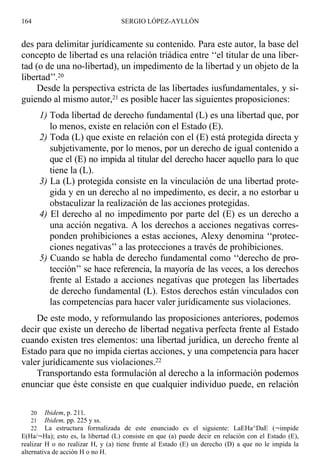 des para delimitar jurídicamente su contenido. Para este autor, la base del
concepto de libertad es una relación triádica entre ‘‘el titular de una liber-
tad (o de una no-libertad), un impedimento de la libertad y un objeto de la
libertad’’.20
Desde la perspectiva estricta de las libertades iusfundamentales, y si-
guiendo al mismo autor,21 es posible hacer las siguientes proposiciones:
1) Toda libertad de derecho fundamental (L) es una libertad que, por
lo menos, existe en relación con el Estado (E).
2) Toda (L) que existe en relación con el (E) está protegida directa y
subjetivamente, por lo menos, por un derecho de igual contenido a
que el (E) no impida al titular del derecho hacer aquello para lo que
tiene la (L).
3) La (L) protegida consiste en la vinculación de una libertad prote-
gida y en un derecho al no impedimento, es decir, a no estorbar u
obstaculizar la realización de las acciones protegidas.
4) El derecho al no impedimento por parte del (E) es un derecho a
una acción negativa. A los derechos a acciones negativas corres-
ponden prohibiciones a estas acciones, Alexy denomina ‘‘protec-
ciones negativas’’ a las protecciones a través de prohibiciones.
5) Cuando se habla de derecho fundamental como ‘‘derecho de pro-
tección’’ se hace referencia, la mayoría de las veces, a los derechos
frente al Estado a acciones negativas que protegen las libertades
de derecho fundamental (L). Estos derechos están vinculados con
las competencias para hacer valer jurídicamente sus violaciones.
De este modo, y reformulando las proposiciones anteriores, podemos
decir que existe un derecho de libertad negativa perfecta frente al Estado
cuando existen tres elementos: una libertad jurídica, un derecho frente al
Estado para que no impida ciertas acciones, y una competencia para hacer
valer jurídicamente sus violaciones.22
Transportando esta formulación al derecho a la información podemos
enunciar que éste consiste en que cualquier individuo puede, en relación
164 SERGIO LÓPEZ-AYLLÓN
20 Ibidem, p. 211.
21 Ibidem, pp. 225 y ss.
22 La estructura formalizada de este enunciado es el siguiente: LaEHa^DaE (¬impide
E(Ha/¬Ha); esto es, la libertad (L) consiste en que (a) puede decir en relación con el Estado (E),
realizar H o no realizar H, y (a) tiene frente al Estado (E) un derecho (D) a que no le impida la
alternativa de acción H o no H.
 