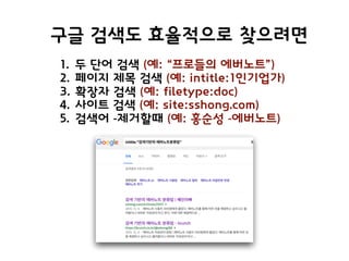 구글 검색도 효율적으로 찾으려면
1. 두 단어 검색 (예: “프로들의 에버노트”)
2. 페이지 제목 검색 (예: intitle:1인기업가)
3. 확장자 검색 (예: filetype:doc)
4. 사이트 검색 (예: site:sshong.com)
5. 검색어 -제거할때 (예: 홍순성 -에버노트)
 