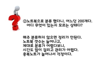 ②노트북으로 분류 했더니, 어느덧 200개다.
어디 무엇이 있는지 모르는 상태다?
매주 분류하지 않으면 정리가 안된다.
노트북 갯수는 늘어나고,
제대로 분류가 어렵다보니,
시간도 많이 걸리고 관리가 어렵다.
중복노트가 늘어나서 걱정이다.
 