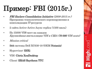 Пример: FBI (2015г.)
• FBI Enclave Consolidation Initiative (2008-2015 гг.)
Программа технологического перевооружения и
консолидации IT-ресурсов
• 2 сайта Active-Active Async replica (1500 миль)
• По 35000 VDI-мест на каждом
Крупнейшая инсталляция VDI в США (70 000 VDI seats)
• Mission critical
• 544 системы Dell XC630-10 (OEM Nutanix)
• Hypervisor: ESXi
• VDI: Citrix XenDesktop
• Client: ERAS Raytheon TTC
 