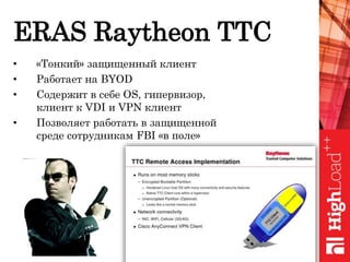 ERAS Raytheon TTC
• «Тонкий» защищенный клиент
• Работает на BYOD
• Содержит в себе OS, гипервизор,
клиент к VDI и VPN клиент
• Позволяет работать в защищенной
среде сотрудникам FBI «в поле»
 