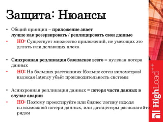 Защита: Нюансы
• Общий принцип – приложение знает
лучше как резервировать / реплицировать свои данные
• НО: Существует множество приложений, не умеющих это
делать или делающих плохо
• Синхронная репликация безопаснее всего = нулевая потеря
данных
• НО: На больших расстояниях (больше сотен километров)
высокая latency убьёт производительность системы
• Асинхронная репликация данных = потеря части данных в
случае аварии
• НО: Поэтому проектируйте или бизнес-логику исходя
из возможной потери данных, или датацентры располагайте
рядом
 