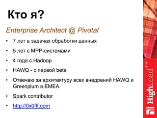 Кто я?
Enterprise Architect @ Pivotal
•  7 лет в задачах обработки данных
•  5 лет с MPP-системами
•  4 года с Hadoop
•  HAWQ - с первой beta
•  Отвечаю за архитектуру всех внедрений HAWQ и
Greenplum в EMEA
•  Spark contributor
•  http://0x0fff.com
 
