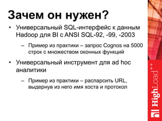 Зачем он нужен?
•  Универсальный SQL-интерфейс к данным
Hadoop для BI с ANSI SQL-92, -99, -2003
–  Пример из практики – запрос Cognos на 5000
строк с множеством оконных функций
•  Универсальный инструмент для ad hoc
аналитики
–  Пример из практики – распарсить URL,
выдернув из него имя хоста и протокол
 