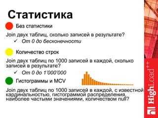 Статистика
Без статистики
Количество строк
Гистограммы и MCV
Join двух таблиц, сколько записей в результате?
ü  От 0 до бесконечности
Join двух таблиц по 1000 записей в каждой, сколько
записей в результате?
ü  От 0 до 1’000’000
Join двух таблиц по 1000 записей в каждой, с известной
кардинальностью, гистограммой распределения,
наиболее частыми значениями, количеством null?
 