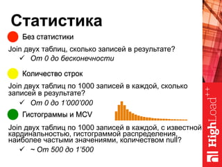 Статистика
Без статистики
Количество строк
Гистограммы и MCV
Join двух таблиц, сколько записей в результате?
ü  От 0 до бесконечности
Join двух таблиц по 1000 записей в каждой, сколько
записей в результате?
ü  От 0 до 1’000’000
Join двух таблиц по 1000 записей в каждой, с известной
кардинальностью, гистограммой распределения,
наиболее частыми значениями, количеством null?
ü  ~ От 500 до 1’500
 