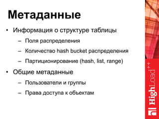 Метаданные
•  Информация о структуре таблицы
–  Поля распределения
–  Количество hash bucket распределения
–  Партиционирование (hash, list, range)
•  Общие метаданные
–  Пользователи и группы
–  Права доступа к объектам
 