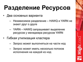 Разделение Ресурсов
•  Два основных варианта
–  Независимое разделение – HAWQ и YARN не
знают друг о друге
–  YARN – HAWQ запрашивает выделение
ресурсов у менеджера ресурсов YARN
•  Гибкая утилизация кластера
–  Запрос может выполняться на части нод
–  Запрос может иметь несколько потоков
исполнения на каждой из нод
 