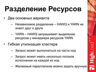 Разделение Ресурсов
•  Два основных варианта
–  Независимое разделение – HAWQ и YARN не
знают друг о друге
–  YARN – HAWQ запрашивает выделение
ресурсов у менеджера ресурсов YARN
•  Гибкая утилизация кластера
–  Запрос может выполняться на части нод
–  Запрос может иметь несколько потоков
исполнения на каждой из нод
–  Желаемый параллелизм можно задать вручную
 