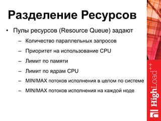 Разделение Ресурсов
•  Пулы ресурсов (Resource Queue) задают
–  Количество параллельных запросов
–  Приоритет на использование CPU
–  Лимит по памяти
–  Лимит по ядрам CPU
–  MIN/MAX потоков исполнения в целом по системе
–  MIN/MAX потоков исполнения на каждой ноде
 