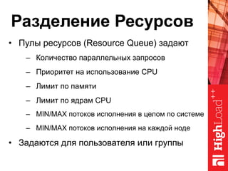 Разделение Ресурсов
•  Пулы ресурсов (Resource Queue) задают
–  Количество параллельных запросов
–  Приоритет на использование CPU
–  Лимит по памяти
–  Лимит по ядрам CPU
–  MIN/MAX потоков исполнения в целом по системе
–  MIN/MAX потоков исполнения на каждой ноде
•  Задаются для пользователя или группы
 
