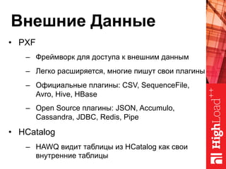 Внешние Данные
•  PXF
–  Фреймворк для доступа к внешним данным
–  Легко расширяется, многие пишут свои плагины
–  Официальные плагины: CSV, SequenceFile,
Avro, Hive, HBase
–  Open Source плагины: JSON, Accumulo,
Cassandra, JDBC, Redis, Pipe
•  HCatalog
–  HAWQ видит таблицы из HCatalog как свои
внутренние таблицы
 