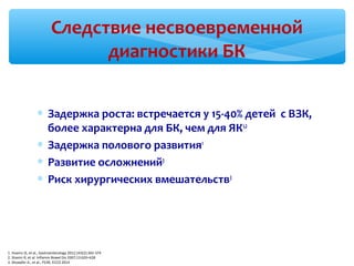 Следствие несвоевременной
диагностики БК
∗ Задержка роста: встречается у 15-40% детей с ВЗК,
более характерна для БК, чем для ЯК1,2
∗ Задержка полового развития1
∗ Развитие осложнений3
∗ Риск хирургических вмешательств3
1. Huams JS, et al., Gastroenterology 2012;143(2):365-374
2. Shamir R, et al. Inflamm Bowel Dis 2007;13:620–628
3. Shoepfer A., et al., P239, ECCO 2014
 