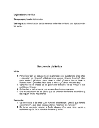 Organización: individual
Tiempo aproximado: 60 minutos
Estrategia: La identificación de los números en la vida cotidiana y su aplicación en
las sumas
Secuencia didáctica
Inicio:
 Para iniciar con las actividades de la planeación se cuestionara a los niños
¿Les gustan los números? ¿Qué números son sus números favoritos? ¿Les
gusta contar? ¿Cuántas patas tiene la silla? ¿Cuántos brazos tiene la
maestra Yami? ¿cuantas patas tiene la mesa? ¿Cuántas mochilas hay?
 Sentados en sus mesas se les pedirá que busquen en las revistas o sus
periódicos números
 Se les dará la indicación de que recorten los números que vean
 Una vez recortados se les pedirá que los ordenen de manera ascendente y
los peguen en una hoja blanca
Desarrollo:
 Se cuestionara a los niños ¿Qué números encontraron? ¿Hasta qué número
encontraron? ¿Qué otras cosas podemos hacer con los números?
 De forma voluntaria pasaran al frente algunos niños para hacer sumas o
restas con ayuda de la máquina de sumar y restar*
 