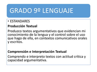 GRADO 9º LENGUAJE
• ESTANDARES
Producción Textual
Produzco textos argumentativos que evidencian mi
conocimiento de la lengua y el control sobre el uso
que hago de ella, en contextos comunicativos orales
y escritos.
Comprensión e Interpretación Textual
Comprendo e interpreto textos con actitud crítica y
capacidad argumentativa.
 