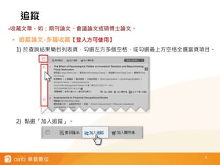 6
• 追蹤論文-多篇收藏【登入方可使用】
1) 於查詢結果簡目列表頁，勾選左方多個空格，或勾選最上方空格全選當頁項目。
2) 點選「加入追蹤」。
追蹤
‣收藏文章，如：期刊論文、會議論文或碩博士論文。
 