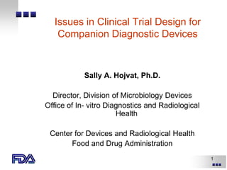 1
Issues in Clinical Trial Design for
Companion Diagnostic Devices
Sally A. Hojvat, Ph.D.
Director, Division of Microbiology Devices
Office of In- vitro Diagnostics and Radiological
Health
Center for Devices and Radiological Health
Food and Drug Administration
 