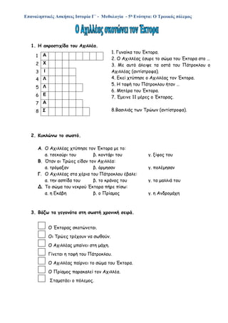 Επαναληπτικές Ασκήσεις Ιστορία Γ΄ - Μυθολογία - 5η Ενότητα: Ο Τρωικός πόλεμος
1. Η ακροστιχίδα του Αχιλλέα.
1. Γυναίκα του Έκτορα.
2. Ο Αχιλλέας έσυρε το σώμα του Έκτορα στο …
3. Με αυτό άλειψε τα οστά του Πάτροκλου ο
Αχιλλέας (αντίστροφα).
4. Εκεί χτύπησε ο Αχιλλέας τον Έκτορα.
5. Η ταφή του Πάτροκλου ήταν …
6. Μητέρα του Έκτορα.
7. Έμεινε 11 μέρες ο Έκτορας.
8.Βασιλιάς των Τρώων (αντίστροφα).
2. Κυκλώνω το σωστό.
Α. Ο Αχιλλέας χτύπησε τον Έκτορα με το:
α. τσεκούρι του β. κοντάρι του γ. ξίφος του
Β. Όταν οι Τρώες είδαν τον Αχιλλέα:
α. τρόμαξαν β. όρμησαν γ. πολέμησαν
Γ. Ο Αχιλλέας στα χέρια του Πάτροκλου έβαλε:
α. την ασπίδα του β. το κράνος του γ. τα μαλλιά του
Δ. Το σώμα του νεκρού Έκτορα πήρε πίσω:
α. η Εκάβη β. ο Πρίαμος γ. η Ανδρομάχη
3. Βάζω τα γεγονότα στη σωστή χρονική σειρά.
Ο Έκτορας σκοτώνεται.
Οι Τρώες τρέχουν να σωθούν.
Ο Αχιλλέας μπαίνει στη μάχη.
Γίνεται η ταφή του Πάτροκλου.
Ο Αχιλλέας παίρνει το σώμα του Έκτορα.
Ο Πρίαμος παρακαλεί τον Αχιλλέα.
Σταματάει ο πόλεμος.
1 Α
2 Χ
3 Ι
4 Λ
5 Λ
6 Ε
7 Α
8 Σ
 