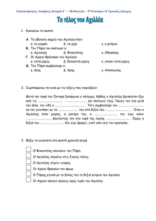 Επαναληπτικές Ασκήσεις Ιστορία Γ΄ - Μυθολογία - 5η Ενότητα: Ο Τρωικός πόλεμος
1. Κυκλώνω το σωστό.
Α. Το αδύνατο σημείο του Αχιλλέα ήταν:
α. το κεφάλι β. το χέρι γ. η φτέρνα
Β. Τον Πάρη τον σκότωσε ο:
α. Αχιλλέας β. Φιλοκτήτης γ. Οδυσσέας
Γ. Οι Αχαιοί θρήνησαν τον Αχιλλέα:
α. επτά μέρες β. δεκαεπτά μέρες γ. είκοσι επτά μέρες
Δ. Τον Πάρη συμβούλεψε ο:
α. Δίας β. Άρης γ. Απόλλωνας
2. Συμπληρώνω τα κενά με τις λέξεις που ταιριάζουν:
Μετά την ταφή του Έκτορα ξανάρχισε ο πόλεμος. Καθώς ο Αχιλλέας βρισκόταν έξω
από τις ……………………………. …………………………. και σκότωνε τους Τρώες τον ένα μετά
τον άλλο, τον είδε ο …………………………………… . Τότε συμβούλεψε τον ………………………………
να τον χτυπήσει με τα ………………………. του στη δεξιά του ……………………………… . Όταν ο
Αχιλλέας ήταν μικρός, η μητέρα του, η ………………………….. τον είχε κάνει
……………………………… βουτώντας τον στα νερά της λίμνης ………………………….. . Όμως η
δεξιά του ……………………………. δεν είχε βραχεί, γιατί από εκεί τον κρατούσε.
3. Βάζω τα γεγονότα στη σωστή χρονική σειρά.
Ο Φιλοκτήτης σκοτώνει τον Πάρη.
Ο Αχιλλέας πηγαίνει στις Σκαιές πύλες.
Ο Αχιλλέας πέφτει νεκρός.
Οι Αχαιοί θρηνούν τον ήρωα.
Ο Πάρης χτυπά με το βέλος του τη δεξιά φτέρνα του Αχιλλέα.
Οι Αχαιοί κάνουν αγώνες προς τιμήν του Αχιλλέα.
 