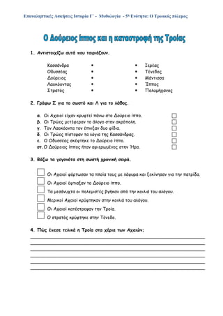 Επαναληπτικές Ασκήσεις Ιστορία Γ΄ - Μυθολογία - 5η Ενότητα: Ο Τρωικός πόλεμος
1. Αντιστοιχίζω αυτά που ταιριάζουν.
Κασσάνδρα   Ιερέας
Οδυσσέας   Τένεδος
Δούρειος   Μάντισσα
Λαοκόοντας   Ίππος
Στρατός   Πολυμήχανος
2. Γράφω Σ για το σωστό και Λ για το λάθος.
α. Οι Αχαιοί είχαν κρυφτεί πάνω στο Δούρειο ίππο. 
β. Οι Τρώες μετέφεραν το άλογο στην ακρόπολη. 
γ. Τον Λαοκόοντα τον έπνιξαν δυο φίδια. 
δ. Οι Τρώες πίστεψαν τα λόγια της Κασσάνδρας. 
ε. Ο Οδυσσέας σκέφτηκε το Δούρειο ίππο. 
στ.Ο Δούρειος ίππος ήταν αφιερωμένος στην Ήρα. 
3. Βάζω τα γεγονότα στη σωστή χρονική σειρά.
Οι Αχαιοί φόρτωσαν τα πλοία τους με λάφυρα και ξεκίνησαν για την πατρίδα.
Οι Αχαιοί έφτιαξαν το Δούρειο ίππο.
Τα μεσάνυχτα οι πολεμιστές βγήκαν από την κοιλιά του αλόγου.
Μερικοί Αχαιοί κρύφτηκαν στην κοιλιά του αλόγου.
Οι Αχαιοί κατέστρεψαν την Τροία.
Ο στρατός κρύφτηκε στην Τένεδο.
4. Πώς έπεσε τελικά η Τροία στα χέρια των Αχαιών;
______________________________________________________________
______________________________________________________________
______________________________________________________________
______________________________________________________________
______________________________________________________________
______________________________________________________________
 