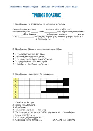 Επαναληπτικές Ασκήσεις Ιστορία Γ΄ - Μυθολογία - 5η Ενότητα: Ο Τρωικός πόλεμος
1. Συμπληρώνω τις προτάσεις με τις λέξεις που ταιριάζουν:
Πριν από πολλά χρόνια, οι ________ που κατοικούσαν τότε στην __________,
ενώθηκαν και με τα _______ και το ___________ τους πήγαν να κυριεύσουν την
_________ . Έτσι άρχισε ο _________ πόλεμος που κράτησε ________ χρόνια.
Ήταν ο _____________ πόλεμος της αρχαιότητας. Αφορμή ήταν μια γυναίκα, η
_________ _________ , η βασίλισσα της __________ .
2. Συμπληρώνω (Σ) για το σωστό και (Λ) για το λάθος:
 Ο Πηλέας παντρεύτηκε τη Θέτιδα.
 Ο Έκτορας σκότωσε τον Αχιλλέα.
 Ο Πάτροκλος σκοτώνεται από τον Έκτορα.
 Ο Πάρης έδωσε το μήλο στην Έριδα.
 Η Εκάβη ήταν βασίλισσα της Τροίας .
3. Συμπληρώνω την ακροστιχίδα του Αχιλλέα:
1. Γυναίκα του Έκτορα.
2. Ιερέας του Απόλλωνα.
3. Θυσιάστηκε η … .
4. Τον έπνιξε με φίδια ο Ποσειδώνας.
5. Τα πλοία φεύγοντας για την Ελλάδα φόρτωσαν τα … του πολέμου.
6. Μητέρα του Έκτορα .
7. Οι Έλληνες είχαν αρχηγό τον … .
8. Ο πόλεμος φέρνει πολλές … . ΑΧΙΛΛΕΑΣ ΚΑΙ ΕΚΤΟΡΑΣ
Α
Χ
Ι
Λ
Λ
Ε
Α
Σ
 
