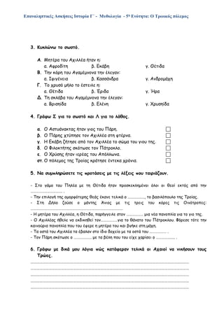 Επαναληπτικές Ασκήσεις Ιστορία Γ΄ - Μυθολογία - 5η Ενότητα: Ο Τρωικός πόλεμος
3. Κυκλώνω το σωστό.
Α. Μητέρα του Αχιλλέα ήταν η:
α. Αφροδίτη β. Εκάβη γ. Θέτιδα
Β. Την κόρη του Αγαμέμνονα την έλεγαν:
α. Ιφιγένεια β. Κασσάνδρα γ. Ανδρομάχη
Γ. Το χρυσό μήλο το έστειλε η:
α. Θέτιδα β. Έριδα γ. Ήρα
Δ. Τη σκλάβα του Αγαμέμνονα την έλεγαν:
α. Βρισηίδα β. Ελένη γ. Χρυσηίδα
4. Γράφω Σ για το σωστό και Λ για το λάθος.
α. Ο Αστυάνακτας ήταν γιος του Πάρη. 
β. Ο Πάρης χτύπησε τον Αχιλλέα στη φτέρνα. 
γ. Η Εκάβη ζήτησε από τον Αχιλλέα το σώμα του γιου της. 
δ. Ο Φιλοκτήτης σκότωσε τον Πάτροκλο. 
ε. Ο Χρύσης ήταν ιερέας του Απόλλωνα. 
στ. Ο πόλεμος της Τροίας κράτησε έντεκα χρόνια. 
5. Να συμπληρώσετε τις προτάσεις με τις λέξεις που ταιριάζουν.
- Στο γάμο του Πηλέα με τη Θέτιδα ήταν προσκεκλημένοι όλοι οι θεοί εκτός από την
……………………………. .
- Την επιλογή της ομορφότερης θεάς έκανε τελικά ο ………………, το βασιλόπουλο της Τροίας.
- Στη Δήλο ζούσε ο μάντης Άνιος με τις τρεις του κόρες τις Οινότροπες:
………………………………………………………………………………………
- Η μητέρα του Αχιλλέα, η Θέτιδα, παρήγγειλε στον ……………… μια νέα πανοπλία για το γιο της.
- Ο Αχιλλέας ήθελε να εκδικηθεί τον………………για το θάνατο του Πάτροκλου. Φόρεσε τότε την
καινούρια πανοπλία που του έφερε η μητέρα του και βγήκε στη μάχη.
- Τα οστά του Αχιλλέα τα έβαλαν στο ίδιο δοχείο με τα οστά του ……………… .
- Τον Πάρη σκότωσε ο ………………. με τα βέλη που του είχε χαρίσει ο ……………….. .
6. Γράφω με δικά μου λόγια πώς κατάφεραν τελικά οι Αχαιοί να νικήσουν τους
Τρώες.
…………………………………………………………………………………………………………………………………………
…………………………………………………………………………………………………………………………………………
…………………………………………………………………………………………………………………………………………
…………………………………………………………………………………………………………………………………………
…………………………………………………………………………………………………………………………………………
 