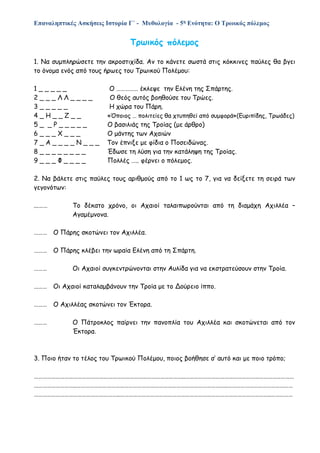 Επαναληπτικές Ασκήσεις Ιστορία Γ΄ - Μυθολογία - 5η Ενότητα: Ο Τρωικός πόλεμος
Τρωικός πόλεμος
1. Να συμπληρώσετε την ακροστιχίδα. Αν το κάνετε σωστά στις κόκκινες παύλες θα βγει
το όνομα ενός από τους ήρωες του Τρωικού Πολέμου:
1 _ _ _ _ _ Ο …………… έκλεψε την Ελένη της Σπάρτης.
2 _ _ _ Λ Λ _ _ _ _ Ο θεός αυτός βοηθούσε του Τρώες.
3 _ _ _ _ _ Η χώρα του Πάρη.
4 _ Η _ _ Ζ _ _ «Όποιος … πολιτείες θα χτυπηθεί από συμφορά»(Ευριπίδης, Τρωάδες)
5 _ _ Ρ _ _ _ _ _ Ο βασιλιάς της Τροίας (με άρθρο)
6 _ _ _ Χ _ _ _ Ο μάντης των Αχαιών
7 _ Α _ _ _ _ Ν _ _ _ Τον έπνιξε με φίδια ο Ποσειδώνας.
8 _ _ _ _ _ _ _ _ Έδωσε τη λύση για την κατάληψη της Τροίας.
9 _ _ _ Φ _ _ _ _ Πολλές ….. φέρνει ο πόλεμος.
2. Να βάλετε στις παύλες τους αριθμούς από το 1 ως το 7, για να δείξετε τη σειρά των
γεγονότων:
...…… Το δέκατο χρόνο, οι Αχαιοί ταλαιπωρούνται από τη διαμάχη Αχιλλέα –
Αγαμέμνονα.
……… Ο Πάρης σκοτώνει τον Αχιλλέα.
……… Ο Πάρης κλέβει την ωραία Ελένη από τη Σπάρτη.
……… Οι Αχαιοί συγκεντρώνονται στην Αυλίδα για να εκστρατεύσουν στην Τροία.
……… Οι Αχαιοί καταλαμβάνουν την Τροία με το Δούρειο ίππο.
……… Ο Αχιλλέας σκοτώνει τον Έκτορα.
……… Ο Πάτροκλος παίρνει την πανοπλία του Αχιλλέα και σκοτώνεται από τον
Έκτορα.
3. Ποιο ήταν το τέλος του Τρωικού Πολέμου, ποιος βοήθησε σ’ αυτό και με ποιο τρόπο;
…………………………………………………………………………………………..…………………………………………………………………
………………………..…………………………………………………………………………………………..………………………………………
…………………………………………………..…………………………………………………………………………………………..……………
 