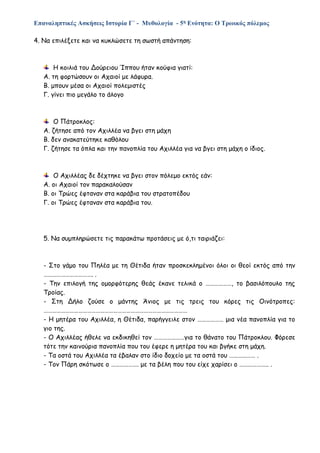 Επαναληπτικές Ασκήσεις Ιστορία Γ΄ - Μυθολογία - 5η Ενότητα: Ο Τρωικός πόλεμος
4. Να επιλέξετε και να κυκλώσετε τη σωστή απάντηση:
Η κοιλιά του Δούρειου Ίππου ήταν κούφια γιατί:
Α. τη φορτώσουν οι Αχαιοί με λάφυρα.
Β. μπουν μέσα οι Αχαιοί πολεμιστές
Γ. γίνει πιο μεγάλο το άλογο
Ο Πάτροκλος:
Α. ζήτησε από τον Αχιλλέα να βγει στη μάχη
Β. δεν ανακατεύτηκε καθόλου
Γ. ζήτησε τα όπλα και την πανοπλία του Αχιλλέα για να βγει στη μάχη ο ίδιος.
Ο Αχιλλέας δε δέχτηκε να βγει στον πόλεμο εκτός εάν:
Α. οι Αχαιοί τον παρακαλούσαν
Β. οι Τρώες έφταναν στα καράβια του στρατοπέδου
Γ. οι Τρώες έφταναν στα καράβια του.
5. Να συμπληρώσετε τις παρακάτω προτάσεις με ό,τι ταιριάζει:
- Στο γάμο του Πηλέα με τη Θέτιδα ήταν προσκεκλημένοι όλοι οι θεοί εκτός από την
……………………………. .
- Την επιλογή της ομορφότερης θεάς έκανε τελικά ο ………………, το βασιλόπουλο της
Τροίας.
- Στη Δήλο ζούσε ο μάντης Άνιος με τις τρεις του κόρες τις Οινότροπες:
………………………………………………………………………………………
- Η μητέρα του Αχιλλέα, η Θέτιδα, παρήγγειλε στον ……………… μια νέα πανοπλία για το
γιο της.
- Ο Αχιλλέας ήθελε να εκδικηθεί τον …………………για το θάνατο του Πάτροκλου. Φόρεσε
τότε την καινούρια πανοπλία που του έφερε η μητέρα του και βγήκε στη μάχη.
- Τα οστά του Αχιλλέα τα έβαλαν στο ίδιο δοχείο με τα οστά του ……………… .
- Τον Πάρη σκότωσε ο ………………. με τα βέλη που του είχε χαρίσει ο ……………….. .
 