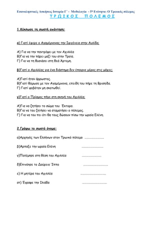 Επαναληπτικές Ασκήσεις Ιστορία Γ΄ - Μυθολογία - 5η Ενότητα: Ο Τρωικός πόλεμος
Τ Ρ Ω Ι Κ Ο Σ Π Ο Λ Ε Μ Ο Σ
1.Κύκλωσε τη σωστή απάντηση:
α) Γιατί έφερε ο Αγαμέμνονας την Ιφιγένεια στην Αυλίδα;
Α) Για να την παντρέψει με τον Αχιλλέα
Β)Για να την πάρει μαζί του στην Τροία.
Γ) Για να τη θυσιάσει στη θεά Άρτεμη.
β)Γιατί ο Αχιλλέας για ένα διάστημα δεν έπαιρνε μέρος στις μάχες;
Α)Γιατί ήταν άρρωστος.
Β)Γιατί θύμωσε με τον Αγαμέμνονα, επειδή του πήρε τη Βρισηίδα.
Γ) Γιατί φοβόταν μη σκοτωθεί.
γ)Γιατί ο Πρίαμος πήγε στη σκηνή του Αχιλλέα;
Α)Για να ζητήσει το σώμα του Έκτορα.
Β)Για να του ζητήσει να σταματήσει ο πόλεμος.
Γ) Για να του πει ότι θα τους δώσουν πίσω την ωραία Ελένη.
2.Γράφω το σωστό όνομα:
α)Αρχηγός των Ελλήνων στον Τρωικό πόλεμο ………………………
β)Άρπαξε την ωραία Ελένη …………………………
γ)Πολέμησε στη θέση του Αχιλλέα ………………………
δ)Επινόησε το Δούρειο Ίππο …………………………….
ε) Η μητέρα του Αχιλλέα ……………………………..
στ) Έγραψε την Ιλιάδα …………………………….
 