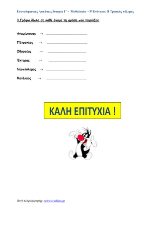 Επαναληπτικές Ασκήσεις Ιστορία Γ΄ - Μυθολογία - 5η Ενότητα: Ο Τρωικός πόλεμος
3.Γράφω δίπλα σε κάθε όνομα τη φράση που ταιριάζει:
Αγαμέμνονας → …………………………………………………
Πάτροκλος → ………………………………………………..
Οδυσσέας → ………………………………………………
Έκτορας → …………………………………………….
Νεοπτόλεμος → ……………………………………………..
Μενέλαος → ……………………………………………….
Πηγή πληροφόρησης: .www.e-selides.gr
 