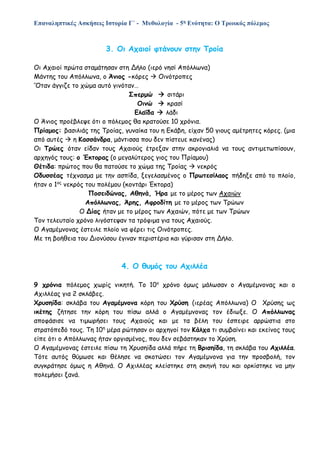 Επαναληπτικές Ασκήσεις Ιστορία Γ΄ - Μυθολογία - 5η Ενότητα: Ο Τρωικός πόλεμος
3. Οι Αχαιοί φτάνουν στην Τροία
Οι Αχαιοί πρώτα σταμάτησαν στη Δήλο (ιερό νησί Απόλλωνα)
Μάντης του Απόλλωνα, ο Άνιος -κόρες  Οινότροπες
‘Όταν άγγιζε το χώμα αυτό γινόταν…
Σπερμώ  σιτάρι
Οινώ  κρασί
Ελαΐδα  λάδι
Ο Άνιος προέβλεψε ότι ο πόλεμος θα κρατούσε 10 χρόνια.
Πρίαμος: βασιλιάς της Τροίας, γυναίκα του η Εκάβη, είχαν 50 γιους αμέτρητες κόρες. (μια
από αυτές  η Κασσάνδρα, μάντισσα που δεν πίστευε κανένας)
Οι Τρώες όταν είδαν τους Αχαιούς έτρεξαν στην ακρογιαλιά να τους αντιμετωπίσουν,
αρχηγός τους: ο Έκτορας (ο μεγαλύτερος γιος του Πρίαμου)
Θέτιδα: πρώτος που θα πατούσε το χώμα της Τροίας  νεκρός
Οδυσσέας τέχνασμα με την ασπίδα, ξεγελασμένος ο Πρωτεσίλαος πήδηξε από το πλοίο,
ήταν ο 1ος
νεκρός του πολέμου (κοντάρι Έκτορα)
Ποσειδώνας, Αθηνά, Ήρα με το μέρος των Αχαιών
Απόλλωνας, Άρης, Αφροδίτη με το μέρος των Τρώων
Ο Δίας ήταν με το μέρος των Αχαιών, πότε με των Τρώων
Τον τελευταίο χρόνο λιγόστεψαν τα τρόφιμα για τους Αχαιούς.
Ο Αγαμέμνονας έστειλε πλοίο να φέρει τις Οινότροπες.
Με τη βοήθεια του Διονύσου έγιναν περιστέρια και γύρισαν στη Δήλο.
4. Ο θυμός του Αχιλλέα
9 χρόνια πόλεμος χωρίς νικητή. Το 10ο
χρόνο όμως μάλωσαν ο Αγαμέμνονας και ο
Αχιλλέας για 2 σκλάβες.
Χρυσηίδα: σκλάβα του Αγαμέμνονα κόρη του Χρύση (ιερέας Απόλλωνα) Ο Χρύσης ως
ικέτης ζήτησε την κόρη του πίσω αλλά ο Αγαμέμνονας τον έδιωξε. Ο Απόλλωνας
αποφάσισε να τιμωρήσει τους Αχαιούς και με τα βέλη του έσπειρε αρρώστια στο
στρατόπεδό τους. Τη 10η
μέρα ρώτησαν οι αρχηγοί τον Κάλχα τι συμβαίνει και εκείνος τους
είπε ότι ο Απόλλωνας ήταν οργισμένος, που δεν σεβάστηκαν το Χρύση.
Ο Αγαμέμνονας έστειλε πίσω τη Χρυσηίδα αλλά πήρε τη Βρισηίδα, τη σκλάβα του Αχιλλέα.
Τότε αυτός θύμωσε και θέλησε να σκοτώσει τον Αγαμέμνονα για την προσβολή, τον
συγκράτησε όμως η Αθηνά. Ο Αχιλλέας κλείστηκε στη σκηνή του και ορκίστηκε να μην
πολεμήσει ξανά.
 