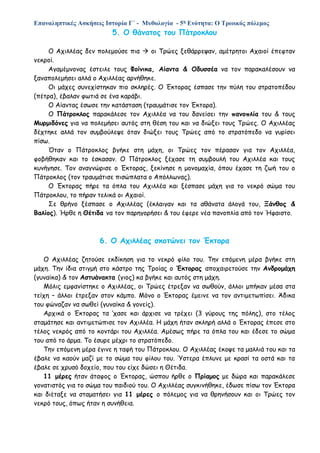 Επαναληπτικές Ασκήσεις Ιστορία Γ΄ - Μυθολογία - 5η Ενότητα: Ο Τρωικός πόλεμος
5. Ο θάνατος του Πάτροκλου
Ο Αχιλλέας δεν πολεμούσε πια  οι Τρώες ξεθάρρεψαν, αμέτρητοι Αχαιοί έπεφταν
νεκροί.
Αγαμέμνονας έστειλε τους Φοίνικα, Αίαντα & Οδυσσέα να τον παρακαλέσουν να
ξαναπολεμήσει αλλά ο Αχιλλέας αρνήθηκε.
Οι μάχες συνεχίστηκαν πιο σκληρές. Ο Έκτορας έσπασε την πύλη του στρατοπέδου
(πέτρα), έβαλαν φωτιά σε ένα καράβι.
Ο Αίαντας έσωσε την κατάσταση (τραυμάτισε τον Έκτορα).
Ο Πάτροκλος παρακάλεσε τον Αχιλλέα να του δανείσει την πανοπλία του & τους
Μυρμιδόνες για να πολεμήσει αυτός στη θέση του και να διώξει τους Τρώες. Ο Αχιλλέας
δέχτηκε αλλά τον συμβούλεψε όταν διώξει τους Τρώες από το στρατόπεδο να γυρίσει
πίσω.
Όταν ο Πάτροκλος βγήκε στη μάχη, οι Τρώες τον πέρασαν για τον Αχιλλέα,
φοβήθηκαν και το έσκασαν. Ο Πάτροκλος ξέχασε τη συμβουλή του Αχιλλέα και τους
κυνήγησε. Τον αναγνώρισε ο Έκτορας, ξεκίνησε η μονομαχία, όπου έχασε τη ζωή του ο
Πάτροκλος (τον τραυμάτισε πισώπλατα ο Απόλλωνας).
Ο Έκτορας πήρε τα όπλα του Αχιλλέα και ξέσπασε μάχη για το νεκρό σώμα του
Πάτροκλου, το πήραν τελικά οι Αχαιοί.
Σε θρήνο ξέσπασε ο Αχιλλέας (έκλαιγαν και τα αθάνατα άλογά του, Ξάνθος &
Βαλίος). Ήρθε η Θέτιδα να τον παρηγορήσει & του έφερε νέα πανοπλία από τον Ήφαιστο.
6. Ο Αχιλλέας σκοτώνει τον Έκτορα
Ο Αχιλλέας ζητούσε εκδίκηση για το νεκρό φίλο του. Την επόμενη μέρα βγήκε στη
μάχη. Την ίδια στιγμή στο κάστρο της Τροίας ο Έκτορας αποχαιρετούσε την Ανδρομάχη
(γυναίκα) & τον Αστυάνακτα (γιος) κα βγήκε και αυτός στη μάχη.
Μόλις εμφανίστηκε ο Αχιλλέας, οι Τρώες έτρεξαν να σωθούν, άλλοι μπήκαν μέσα στα
τείχη – άλλοι έτρεξαν στον κάμπο. Μόνο ο Έκτορας έμεινε να τον αντιμετωπίσει. Άδικα
του φώναζαν να σωθεί (γυναίκα & γονείς).
Αρχικά ο Έκτορας τα ‘χασε και άρχισε να τρέχει (3 γύρους της πόλης), στο τέλος
σταμάτησε και αντιμετώπισε τον Αχιλλέα. Η μάχη ήταν σκληρή αλλά ο Έκτορας έπεσε στο
τέλος νεκρός από το κοντάρι του Αχιλλέα. Αμέσως πήρε τα όπλα του και έδεσε το σώμα
του από το άρμα. Το έσυρε μέχρι το στρατόπεδο.
Την επόμενη μέρα έγινε η ταφή του Πάτροκλου. Ο Αχιλλέας έκοψε τα μαλλιά του και τα
έβαλε να καούν μαζί με το σώμα του φίλου του. Ύστερα έπλυνε με κρασί τα οστά και τα
έβαλε σε χρυσό δοχείο, που του είχε δώσει η Θέτιδα.
11 μέρες ήταν άταφος ο Έκτορας, ώσπου ήρθε ο Πρίαμος με δώρα και παρακάλεσε
γονατιστός για το σώμα του παιδιού του. Ο Αχιλλέας συγκινήθηκε, έδωσε πίσω τον Έκτορα
και διέταξε να σταματήσει για 11 μέρες ο πόλεμος για να θρηνήσουν και οι Τρώες τον
νεκρό τους, όπως ήταν η συνήθεια.
 